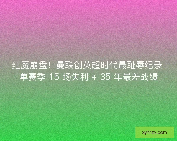 红魔崩盘！曼联创英超时代最耻辱纪录 单赛季 15 场失利 + 35 年最差战绩