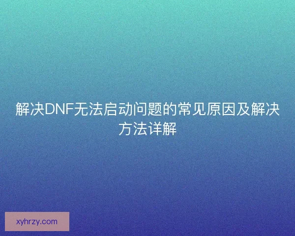解决DNF无法启动问题的常见原因及解决方法详解 解决DNF无法启动问题的常见原因及解决方法详解