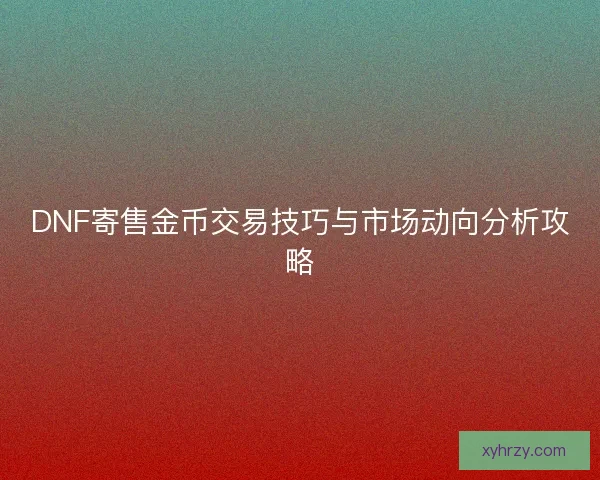 DNF寄售金币交易技巧与市场动向分析攻略 DNF寄售金币交易技巧与市场动向分析攻略