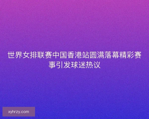 世界女排联赛中国香港站圆满落幕精彩赛事引发球迷热议