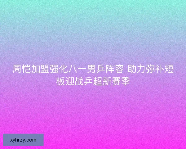 周恺加盟强化八一男乒阵容 助力弥补短板迎战乒超新赛季