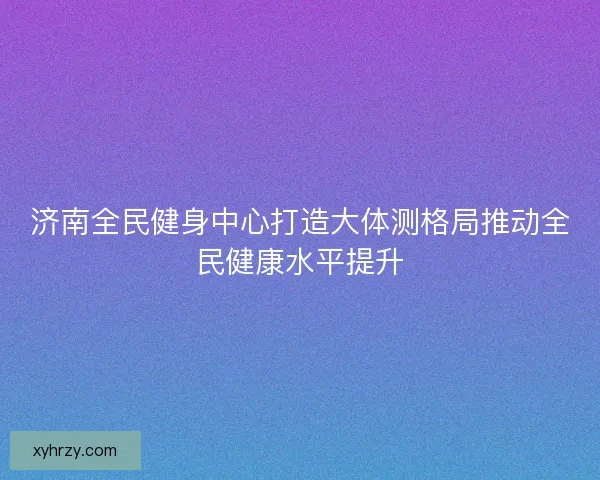 济南全民健身中心打造大体测格局推动全民健康水平提升
