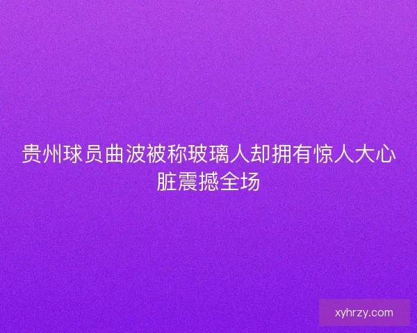 贵州球员曲波被称玻璃人却拥有惊人大心脏震撼全场
