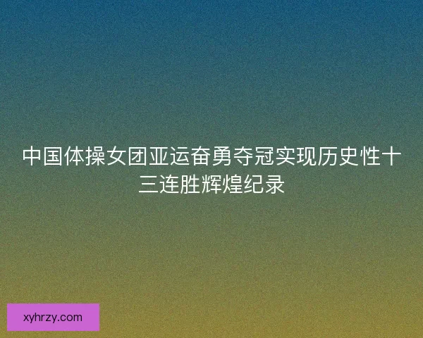 中国体操女团亚运奋勇夺冠实现历史性十三连胜辉煌纪录 中国体操女团亚运奋勇夺冠实现历史性十三连胜辉煌纪录
