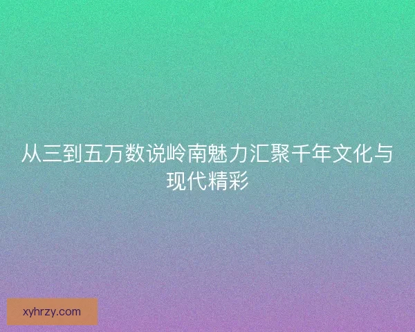 从三到五万数说岭南魅力汇聚千年文化与现代精彩 从三到五万数说岭南魅力汇聚千年文化与现代精彩