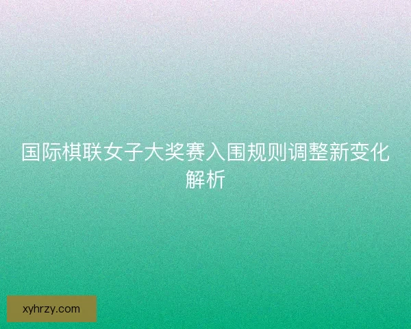 国际棋联女子大奖赛入围规则调整新变化解析 国际棋联女子大奖赛入围规则调整新变化解析