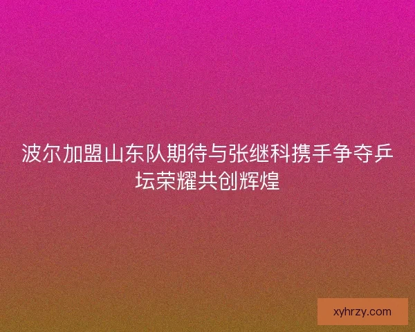 波尔加盟山东队期待与张继科携手争夺乒坛荣耀共创辉煌