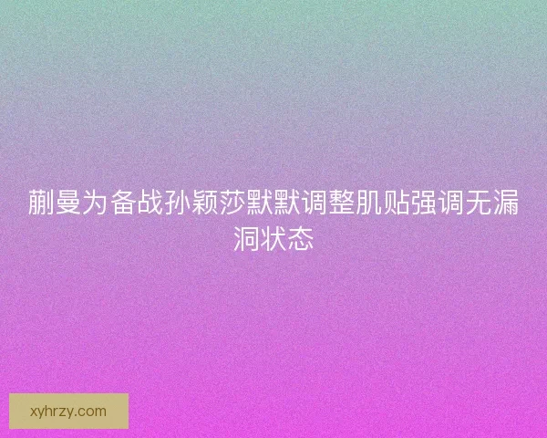 蒯曼为备战孙颖莎默默调整肌贴强调无漏洞状态