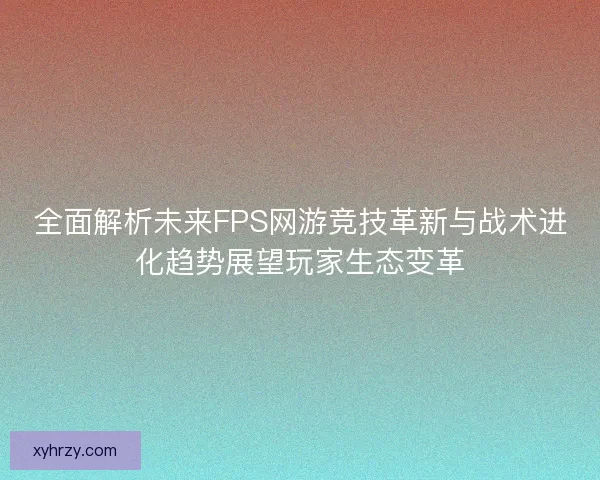 全面解析未来FPS网游竞技革新与战术进化趋势展望玩家生态变革