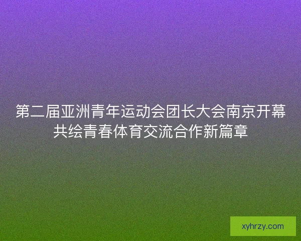第二届亚洲青年运动会团长大会南京开幕共绘青春体育交流合作新篇章 第二届亚洲青年运动会团长大会南京开幕共绘青春体育交流合作新篇章