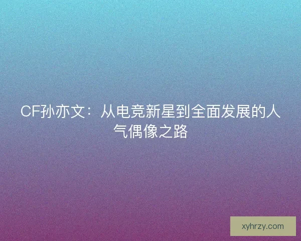 CF孙亦文:从电竞新星到全面发展的人气偶像之路 CF孙亦文:从电竞新星到全面发展的人气偶像之路
