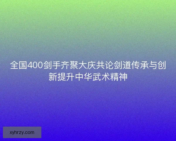 全国400剑手齐聚大庆共论剑道传承与创新提升中华武术精神 全国400剑手齐聚大庆共论剑道传承与创新提升中华武术精神