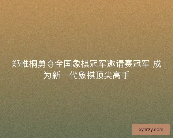 郑惟桐勇夺全国象棋冠军邀请赛冠军 成为新一代象棋顶尖高手