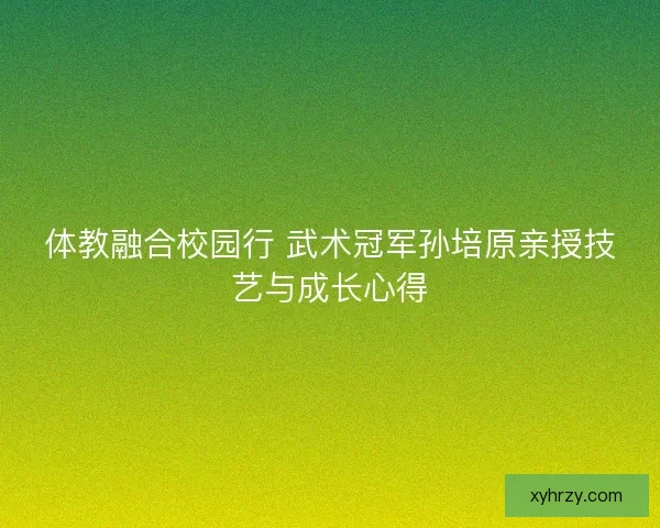 体教融合校园行 武术冠军孙培原亲授技艺与成长心得 体教融合校园行 武术冠军孙培原亲授技艺与成长心得