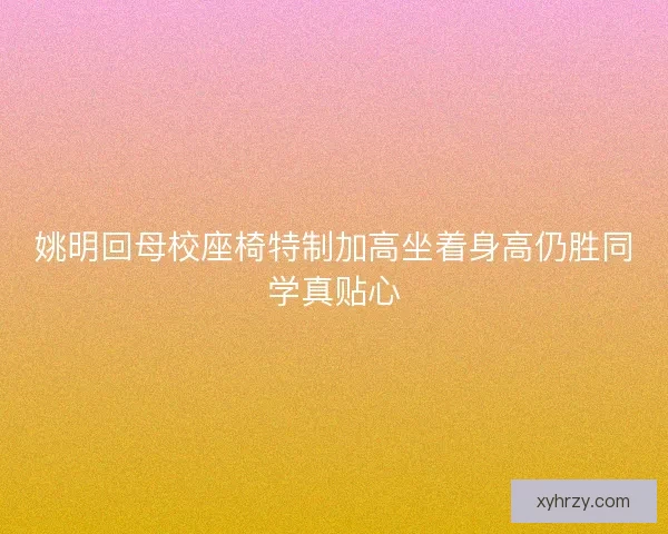 姚明回母校座椅特制加高坐着身高仍胜同学真贴心
