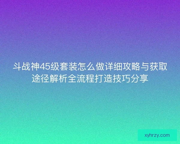 斗战神45级套装怎么做详细攻略与获取途径解析全流程打造技巧分享 斗战神45级套装怎么做详细攻略与获取途径解析全流程打造技巧分享