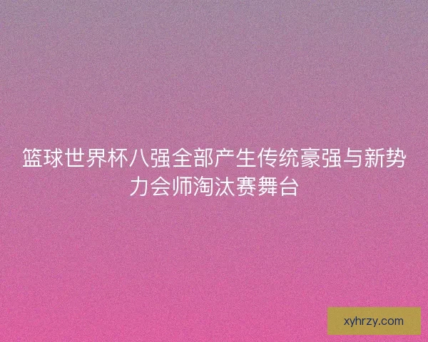 篮球世界杯八强全部产生传统豪强与新势力会师淘汰赛舞台 篮球世界杯八强全部产生传统豪强与新势力会师淘汰赛舞台