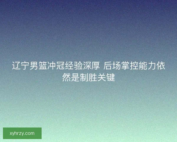 辽宁男篮冲冠经验深厚 后场掌控能力依然是制胜关键 辽宁男篮冲冠经验深厚 后场掌控能力依然是制胜关键