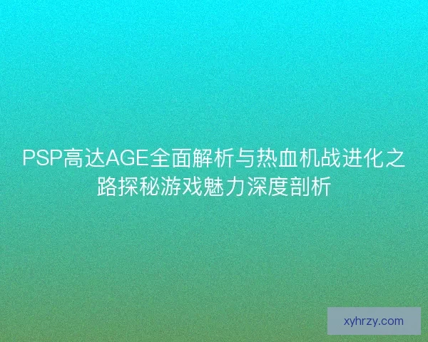 PSP高达AGE全面解析与热血机战进化之路探秘游戏魅力深度剖析 PSP高达AGE全面解析与热血机战进化之路探秘游戏魅力深度剖析