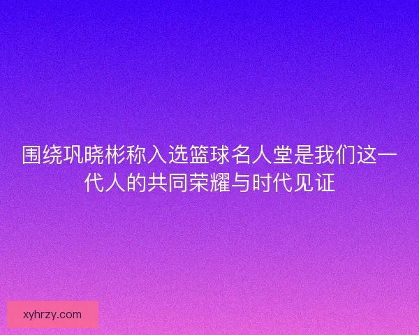 围绕巩晓彬称入选篮球名人堂是我们这一代人的共同荣耀与时代见证 围绕巩晓彬称入选篮球名人堂是我们这一代人的共同荣耀与时代见证