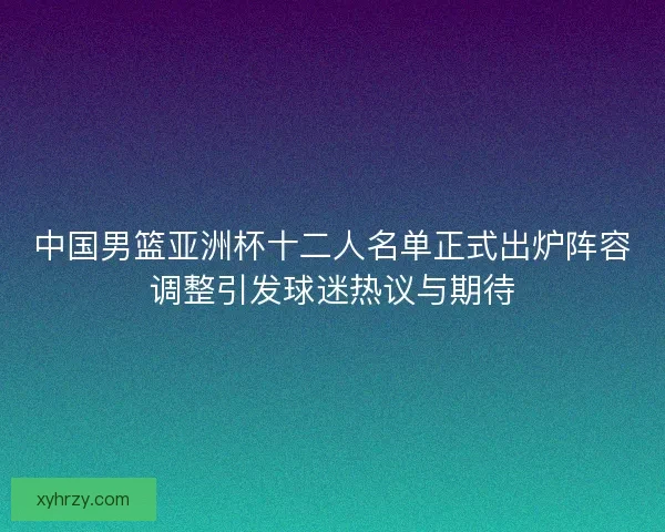 中国男篮亚洲杯十二人名单正式出炉阵容调整引发球迷热议与期待