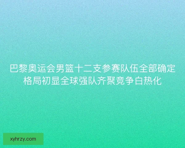 巴黎奥运会男篮十二支参赛队伍全部确定格局初显全球强队齐聚竞争白热化