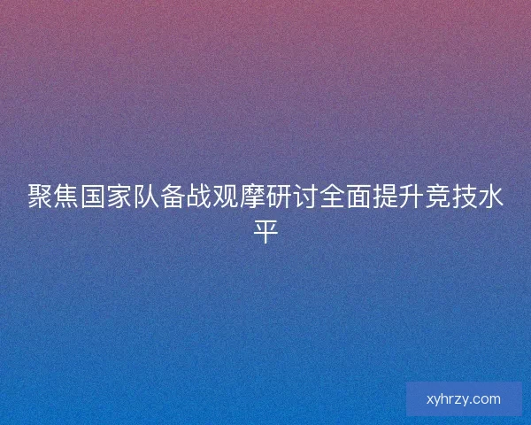 聚焦国家队备战观摩研讨全面提升竞技水平