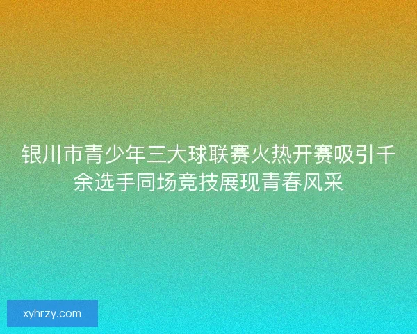 银川市青少年三大球联赛火热开赛吸引千余选手同场竞技展现青春风采