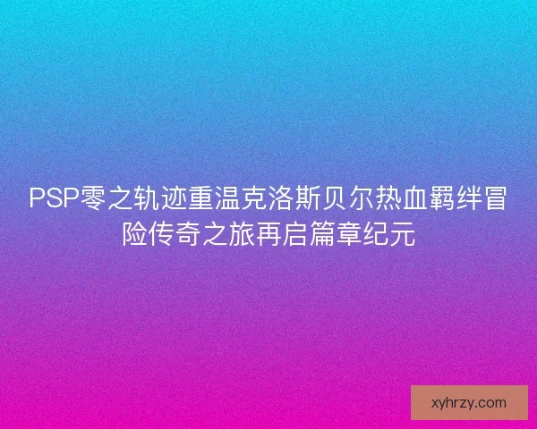 PSP零之轨迹重温克洛斯贝尔热血羁绊冒险传奇之旅再启篇章纪元
