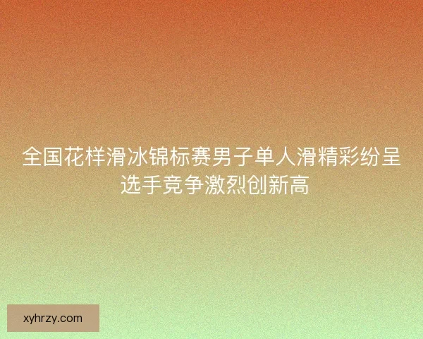 全国花样滑冰锦标赛男子单人滑精彩纷呈 选手竞争激烈创新高