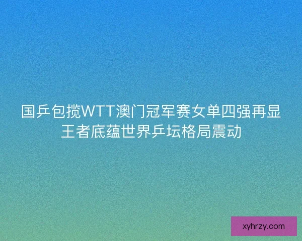 国乒包揽WTT澳门冠军赛女单四强再显王者底蕴世界乒坛格局震动