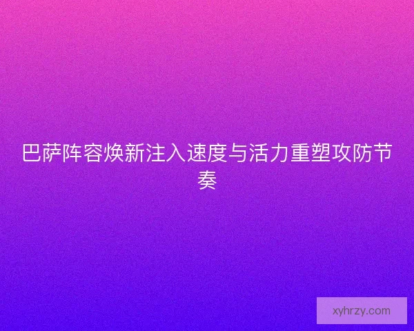 巴萨阵容焕新注入速度与活力重塑攻防节奏
