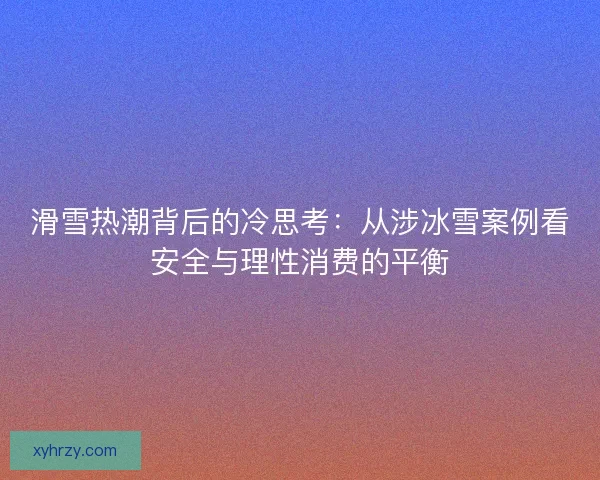滑雪热潮背后的冷思考：从涉冰雪案例看安全与理性消费的平衡