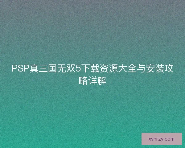 PSP真三国无双5下载资源大全与安装攻略详解