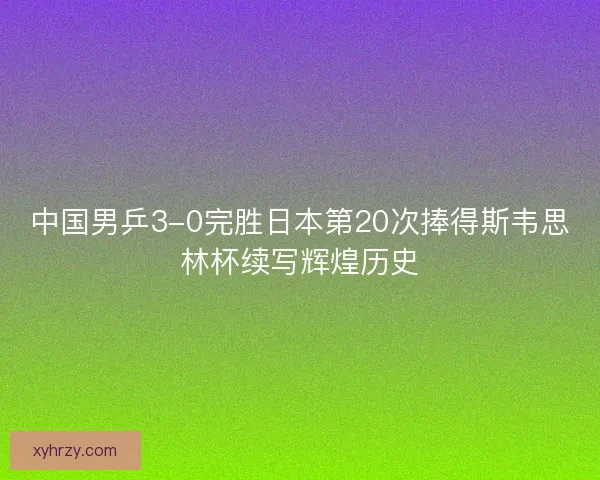 中国男乒3-0完胜日本第20次捧得斯韦思林杯续写辉煌历史 中国男乒3-0完胜日本第20次捧得斯韦思林杯续写辉煌历史