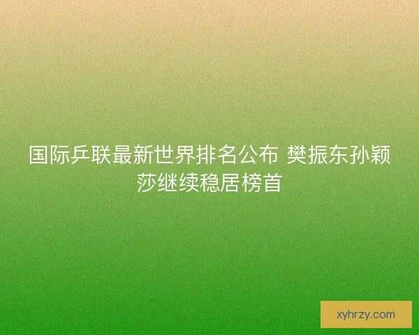 国际乒联最新世界排名公布 樊振东孙颖莎继续稳居榜首