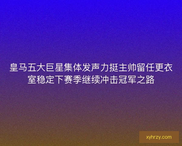 皇马五大巨星集体发声力挺主帅留任更衣室稳定下赛季继续冲击冠军之路